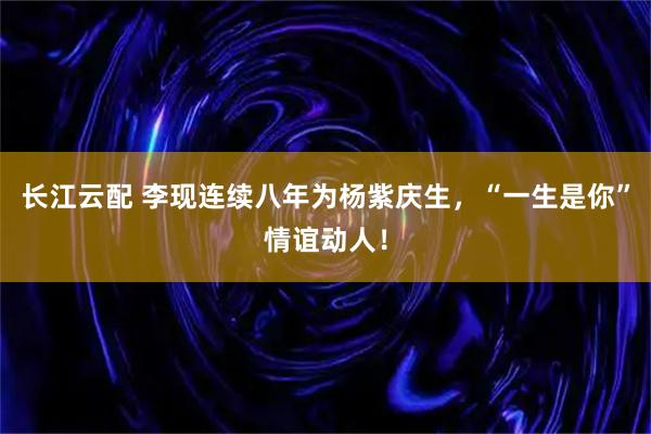 长江云配 李现连续八年为杨紫庆生，“一生是你”情谊动人！