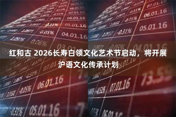 红和古 2026长寿白领文化艺术节启动，将开展沪语文化传承计划