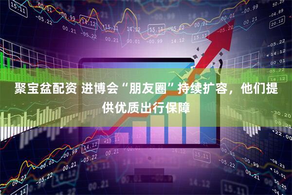 聚宝盆配资 进博会“朋友圈”持续扩容，他们提供优质出行保障