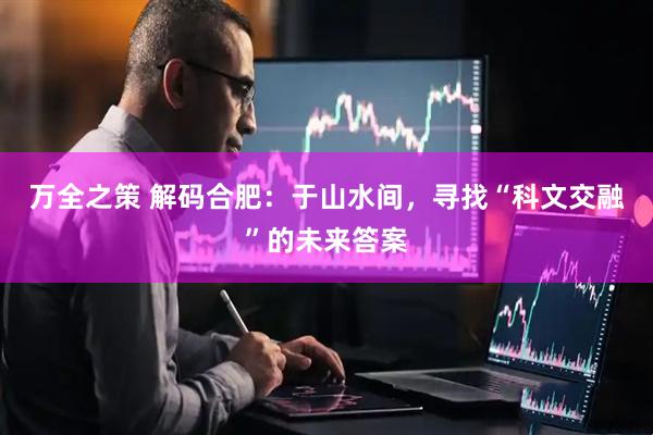 万全之策 解码合肥：于山水间，寻找“科文交融”的未来答案