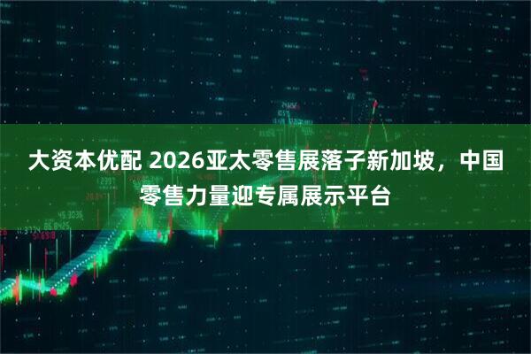 大资本优配 2026亚太零售展落子新加坡，中国零售力量迎专属展示平台