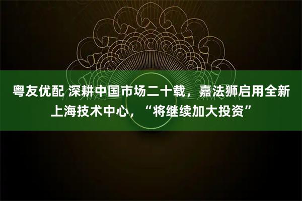 粤友优配 深耕中国市场二十载，嘉法狮启用全新上海技术中心，“将继续加大投资”