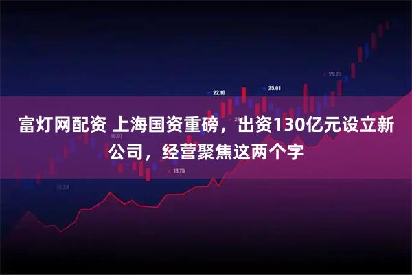 富灯网配资 上海国资重磅，出资130亿元设立新公司，经营聚焦这两个字