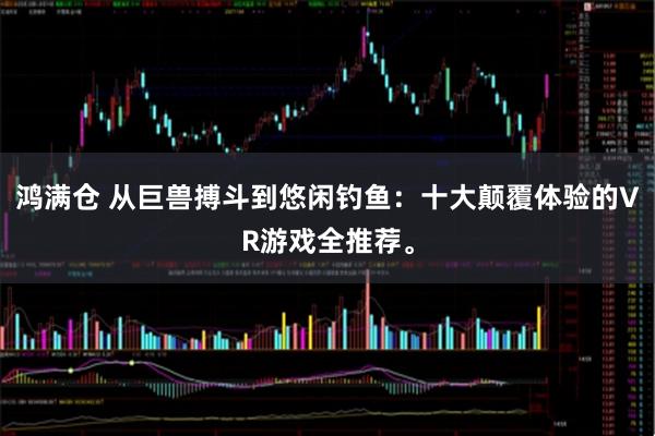 鸿满仓 从巨兽搏斗到悠闲钓鱼：十大颠覆体验的VR游戏全推荐。