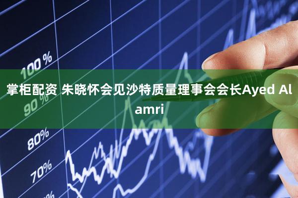 掌柜配资 朱晓怀会见沙特质量理事会会长Ayed Alamri