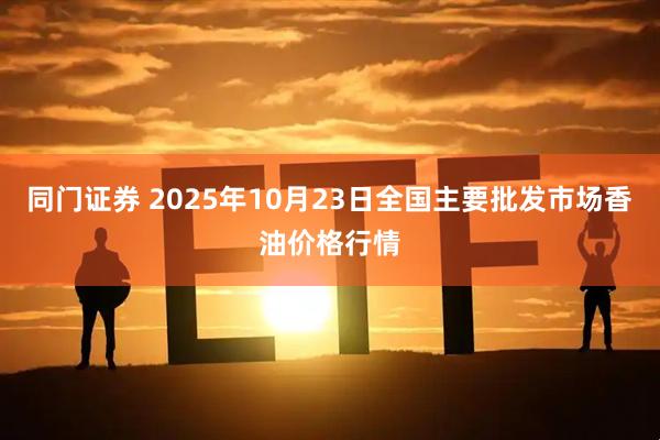 同门证券 2025年10月23日全国主要批发市场香油价格行情