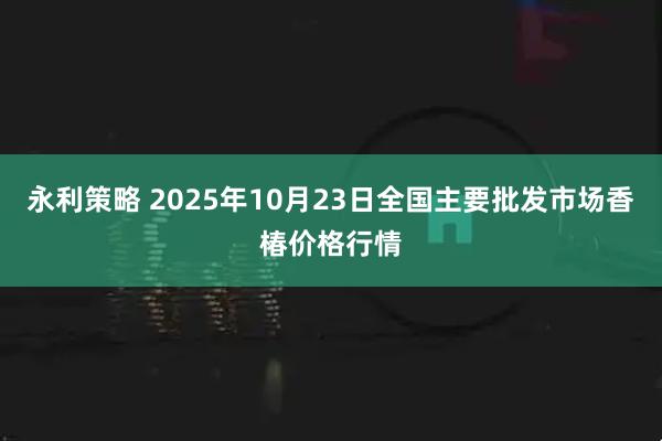 永利策略 2025年10月23日全国主要批发市场香椿价格行情