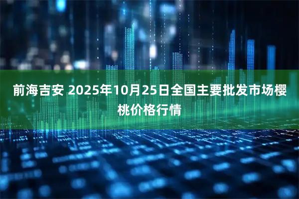 前海吉安 2025年10月25日全国主要批发市场樱桃价格行情