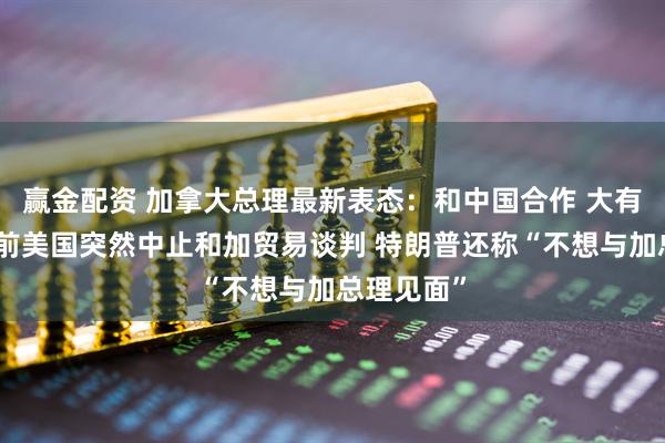 赢金配资 加拿大总理最新表态：和中国合作 大有可为！此前美国突然中止和加贸易谈判 特朗普还称“不想与加总理见面”