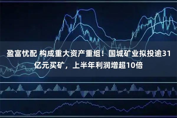 盈富忧配 构成重大资产重组！国城矿业拟投逾31亿元买矿，上半年利润增超10倍