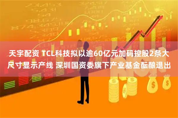 天宇配资 TCL科技拟以逾60亿元加码控股2条大尺寸显示产线 深圳国资委旗下产业基金酝酿退出