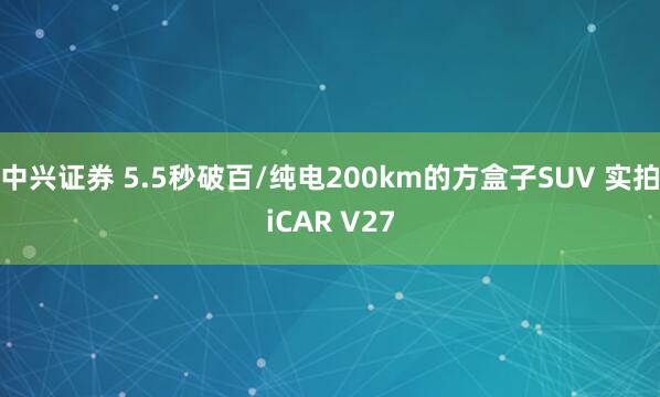 中兴证券 5.5秒破百/纯电200km的方盒子SUV 实拍iCAR V27