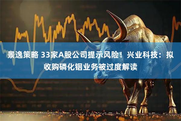 景逸策略 33家A股公司提示风险！兴业科技：拟收购磷化铟业务被过度解读