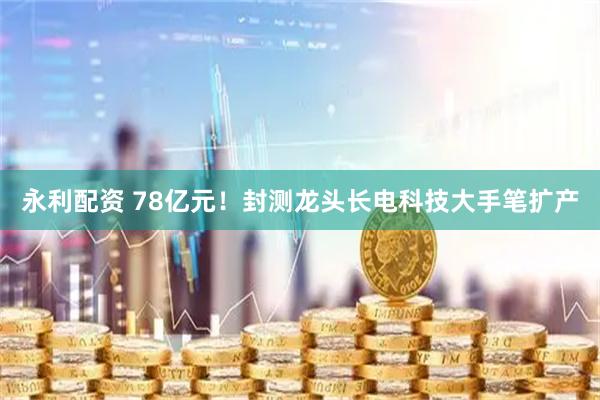 永利配资 78亿元！封测龙头长电科技大手笔扩产
