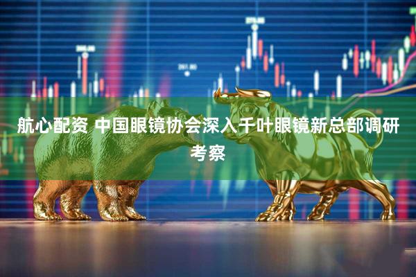 航心配资 中国眼镜协会深入千叶眼镜新总部调研考察